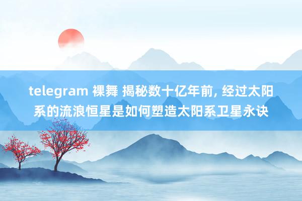 telegram 裸舞 揭秘数十亿年前， 经过太阳系的流浪恒星是如何塑造太阳系卫星永诀