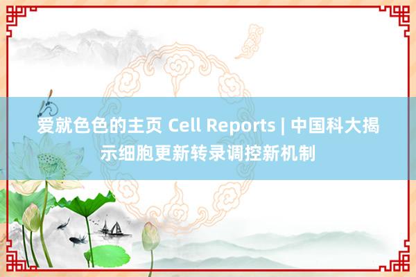 爱就色色的主页 Cell Reports | 中国科大揭示细胞更新转录调控新机制