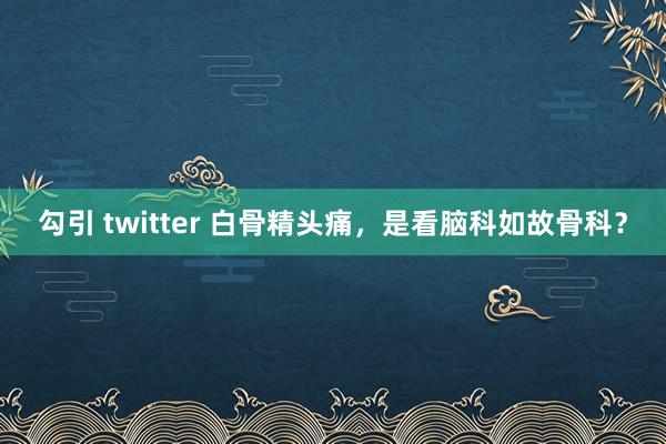 勾引 twitter 白骨精头痛，是看脑科如故骨科？