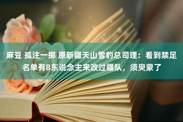 麻豆 孤注一掷 原新疆天山雪豹总司理：看到禁足名单有8东说念主来改过疆队，须臾蒙了