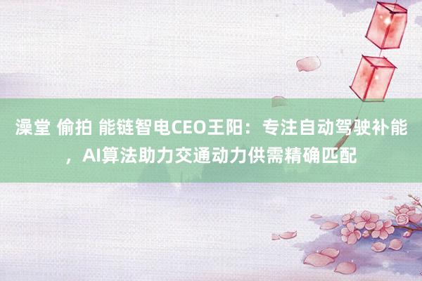 澡堂 偷拍 能链智电CEO王阳：专注自动驾驶补能，AI算法助力交通动力供需精确匹配