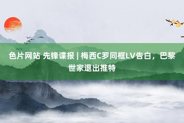 色片网站 先锋谍报 | 梅西C罗同框LV告白，巴黎世家退出推特