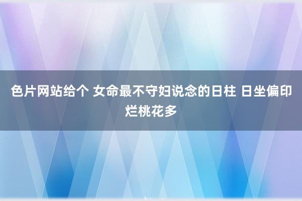 色片网站给个 女命最不守妇说念的日柱 日坐偏印烂桃花多