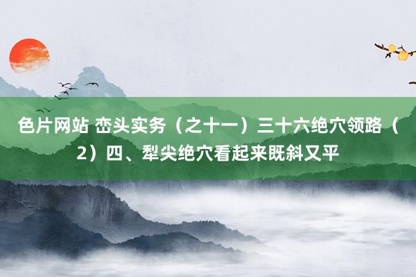 色片网站 峦头实务（之十一）三十六绝穴领路（2）四、犁尖绝穴看起来既斜又平