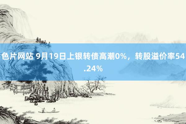 色片网站 9月19日上银转债高潮0%，转股溢价率54.24%