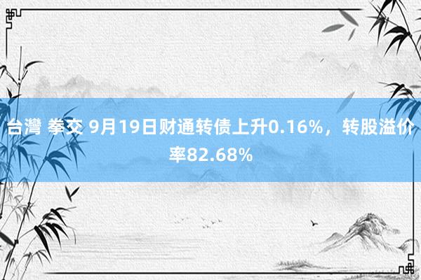 台灣 拳交 9月19日财通转债上升0.16%，转股溢价率82.68%