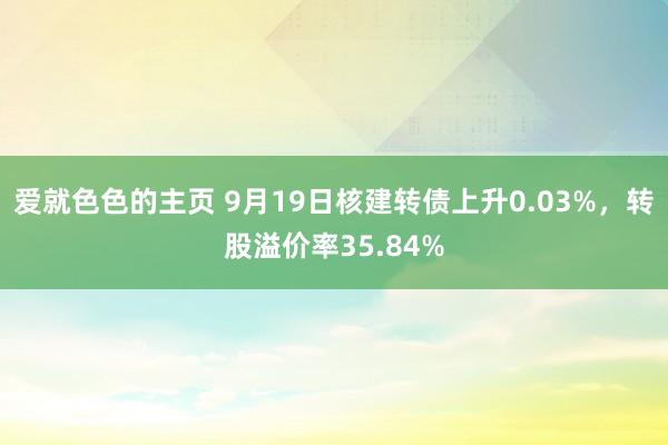 爱就色色的主页 9月19日核建转债上升0.03%，转股溢价率35.84%