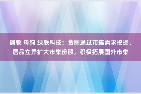 调教 母狗 绿联科技：贪图通过市集需求挖掘、居品立异扩大市集份额，积极拓展国外市集