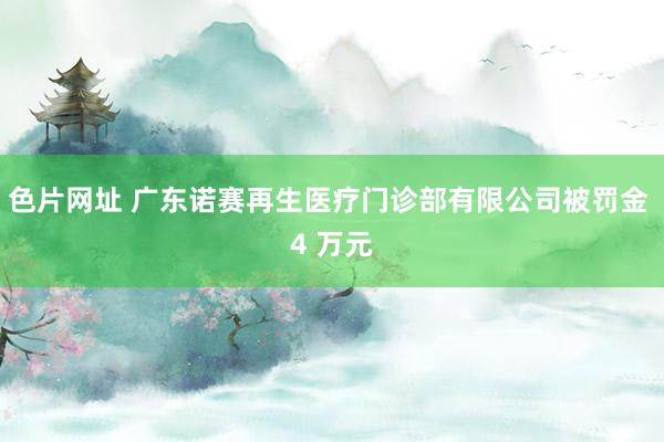 色片网址 广东诺赛再生医疗门诊部有限公司被罚金 4 万元