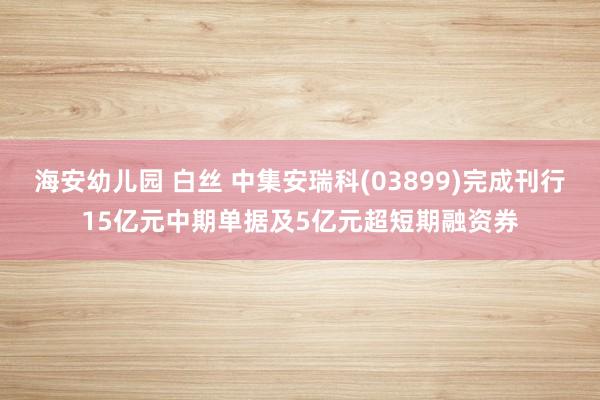 海安幼儿园 白丝 中集安瑞科(03899)完成刊行15亿元中期单据及5亿元超短期融资券