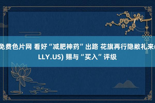 免费色片网 看好“减肥神药”出路 花旗再行隐敝礼来(LLY.US) 赐与“买入”评级