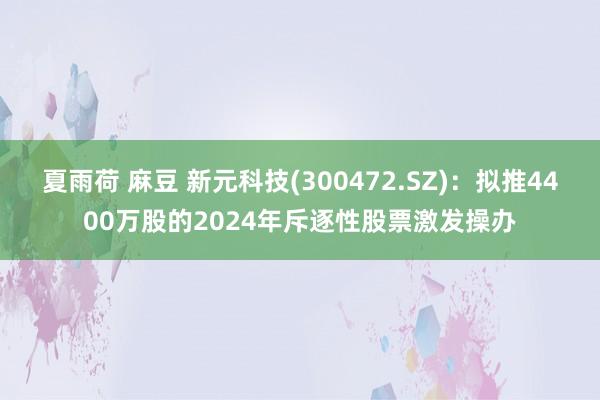 夏雨荷 麻豆 新元科技(300472.SZ)：拟推4400万股的2024年斥逐性股票激发操办