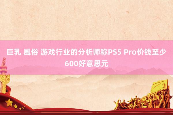 巨乳 風俗 游戏行业的分析师称PS5 Pro价钱至少600好意思元