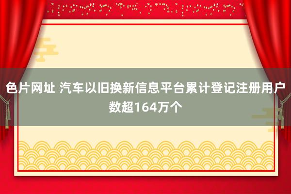 色片网址 汽车以旧换新信息平台累计登记注册用户数超164万个