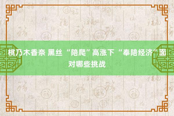 桃乃木香奈 黑丝 “陪爬”高涨下 “奉陪经济”面对哪些挑战