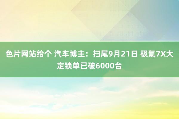 色片网站给个 汽车博主：扫尾9月21日 极氪7X大定锁单已破6000台