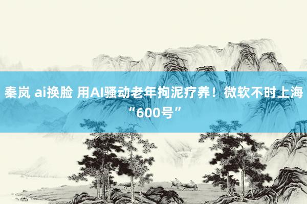 秦岚 ai换脸 用AI骚动老年拘泥疗养！微软不时上海“600号”