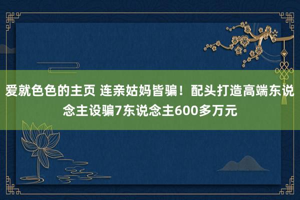 爱就色色的主页 连亲姑妈皆骗！配头打造高端东说念主设骗7东说念主600多万元