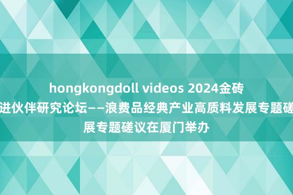 hongkongdoll videos 2024金砖国度新工业改进伙伴研究论坛——浪费品经典产业高质料发展专题磋议在厦门举办