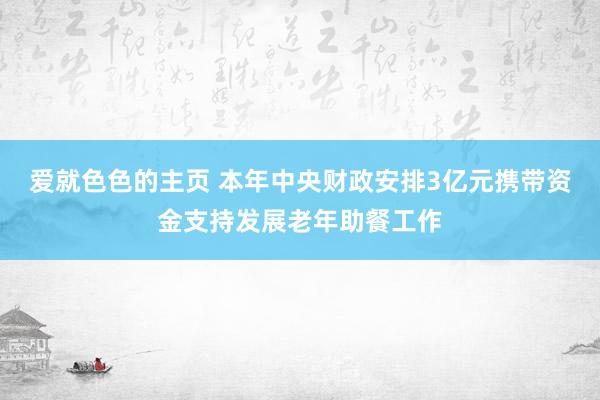 爱就色色的主页 本年中央财政安排3亿元携带资金支持发展老年助餐工作