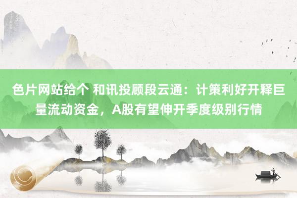 色片网站给个 和讯投顾段云通：计策利好开释巨量流动资金，A股有望伸开季度级别行情