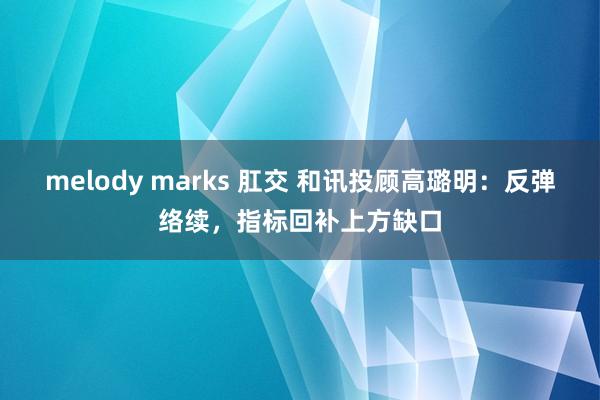 melody marks 肛交 和讯投顾高璐明：反弹络续，指标回补上方缺口