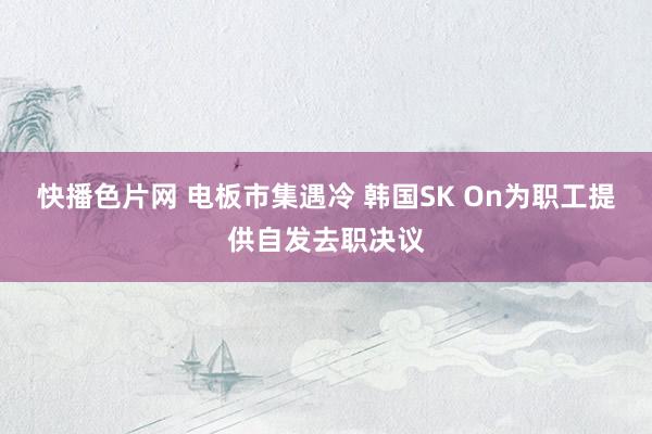 快播色片网 电板市集遇冷 韩国SK On为职工提供自发去职决议