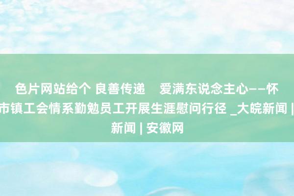 色片网站给个 良善传递    爱满东说念主心——怀宁县小市镇工会情系勤勉员工开展生涯慰问行径 _大皖新闻 | 安徽网