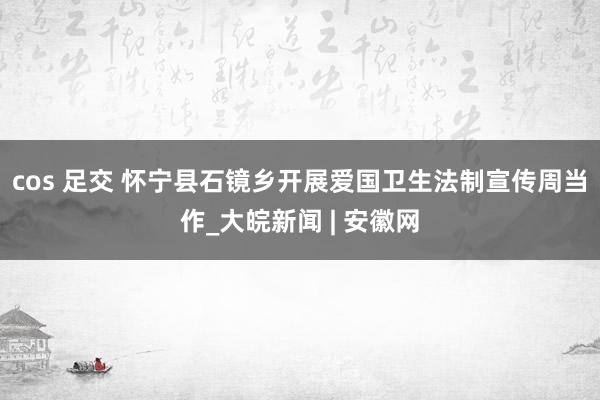 cos 足交 怀宁县石镜乡开展爱国卫生法制宣传周当作_大皖新闻 | 安徽网