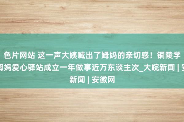 色片网站 这一声大姨喊出了姆妈的亲切感！铜陵学院楼姆妈爱心驿站成立一年做事近万东谈主次_大皖新闻 | 安徽网