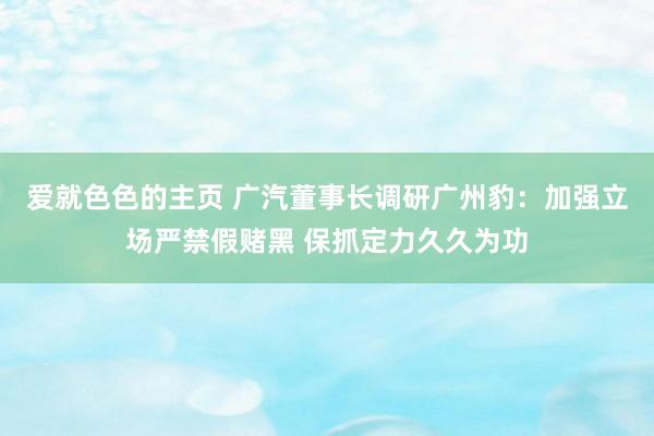 爱就色色的主页 广汽董事长调研广州豹：加强立场严禁假赌黑 保抓定力久久为功