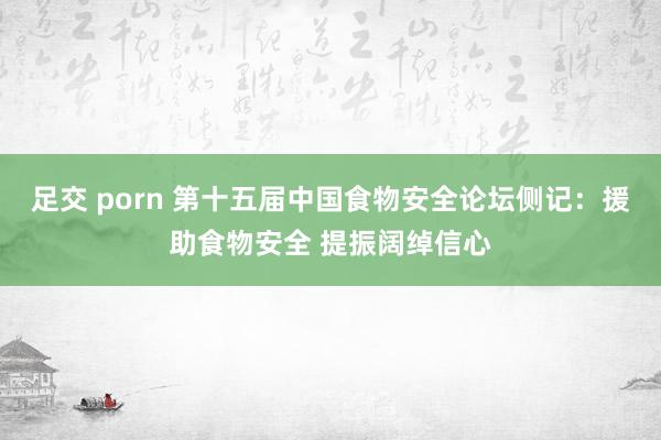 足交 porn 第十五届中国食物安全论坛侧记：援助食物安全 提振阔绰信心