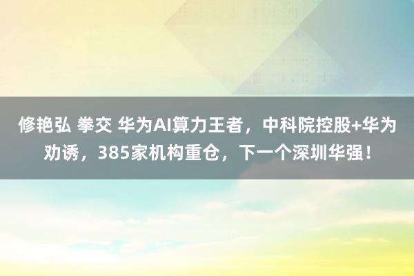 修艳弘 拳交 华为AI算力王者，中科院控股+华为劝诱，385家机构重仓，下一个深圳华强！