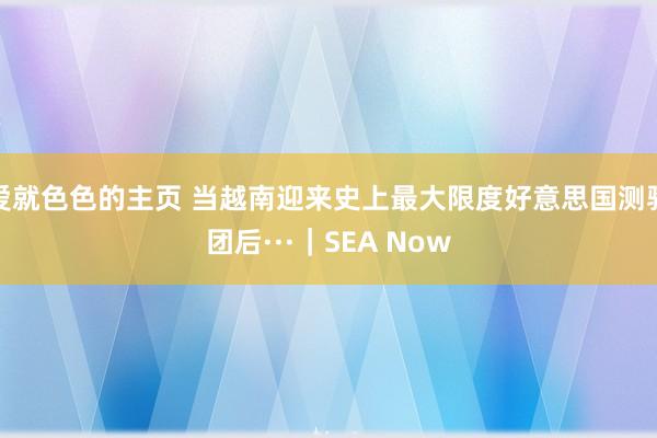 爱就色色的主页 当越南迎来史上最大限度好意思国测验团后···｜SEA Now