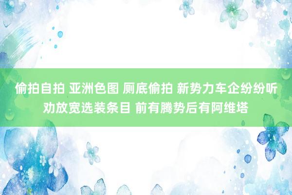 偷拍自拍 亚洲色图 厕底偷拍 新势力车企纷纷听劝放宽选装条目 前有腾势后有阿维塔