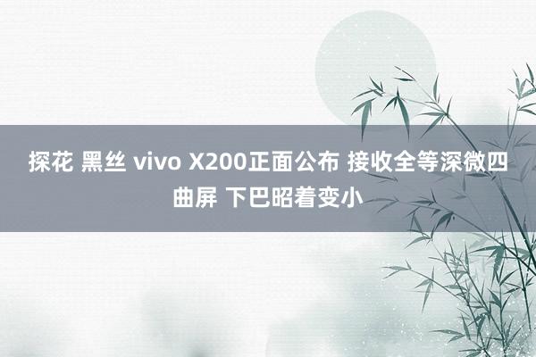 探花 黑丝 vivo X200正面公布 接收全等深微四曲屏 下巴昭着变小