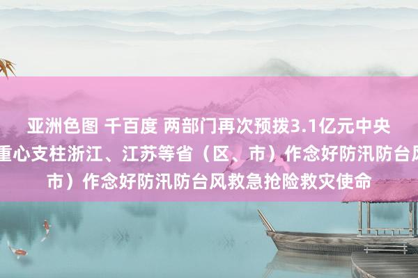 亚洲色图 千百度 两部门再次预拨3.1亿元中央当然灾害救灾资金 重心支柱浙江、江苏等省（区、市）作念好防汛防台风救急抢险救灾使命