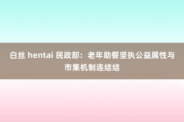 白丝 hentai 民政部：老年助餐坚执公益属性与市集机制连结结