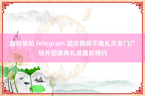 自拍偷拍 telegram 国庆假期不雅礼天安门广场升国旗典礼须提前预约