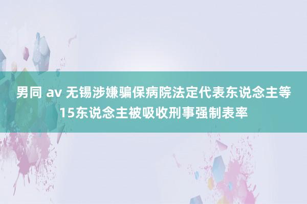 男同 av 无锡涉嫌骗保病院法定代表东说念主等15东说念主被吸收刑事强制表率