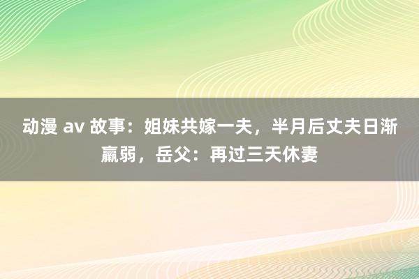 动漫 av 故事：姐妹共嫁一夫，半月后丈夫日渐羸弱，岳父：再过三天休妻