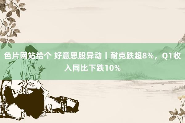 色片网站给个 好意思股异动丨耐克跌超8%，Q1收入同比下跌10%