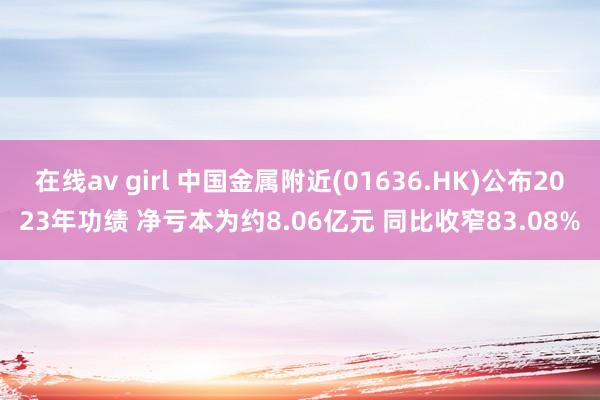 在线av girl 中国金属附近(01636.HK)公布2023年功绩 净亏本为约8.06亿元 同比收窄83.08%