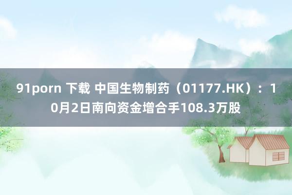 91porn 下载 中国生物制药（01177.HK）：10月2日南向资金增合手108.3万股