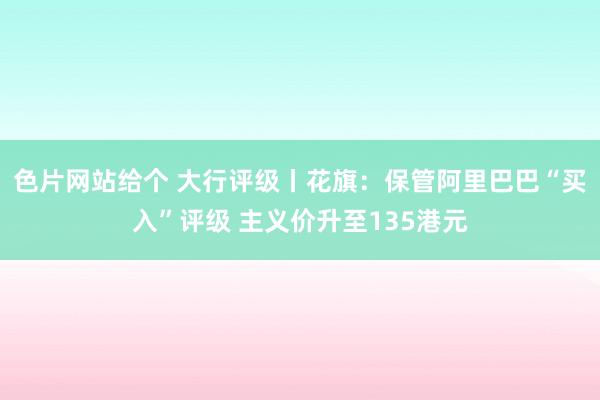 色片网站给个 大行评级丨花旗：保管阿里巴巴“买入”评级 主义价升至135港元