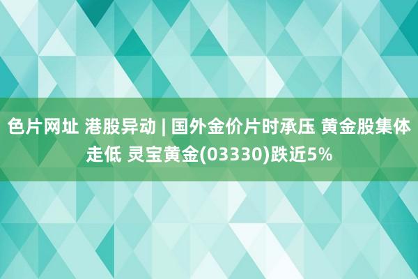 色片网址 港股异动 | 国外金价片时承压 黄金股集体走低 灵宝黄金(03330)跌近5%