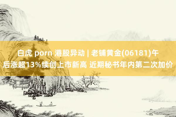 白虎 porn 港股异动 | 老铺黄金(06181)午后涨超13%续创上市新高 近期秘书年内第二次加价