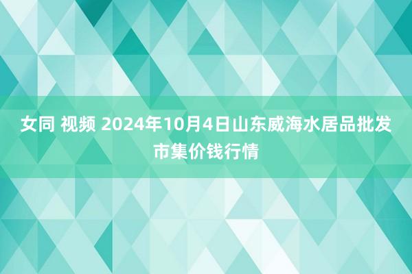 女同 视频 2024年10月4日山东威海水居品批发市集价钱行情