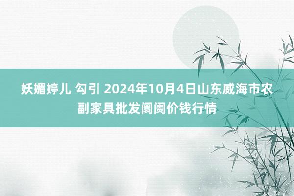 妖媚婷儿 勾引 2024年10月4日山东威海市农副家具批发阛阓价钱行情