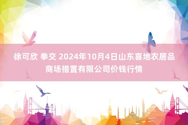 徐可欣 拳交 2024年10月4日山东喜地农居品商场措置有限公司价钱行情